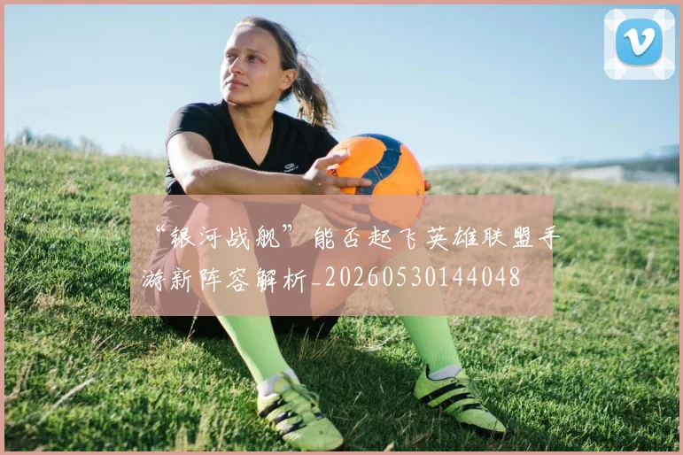 “银河战舰”能否起飞英雄联盟手游新阵容解析_20260530144048