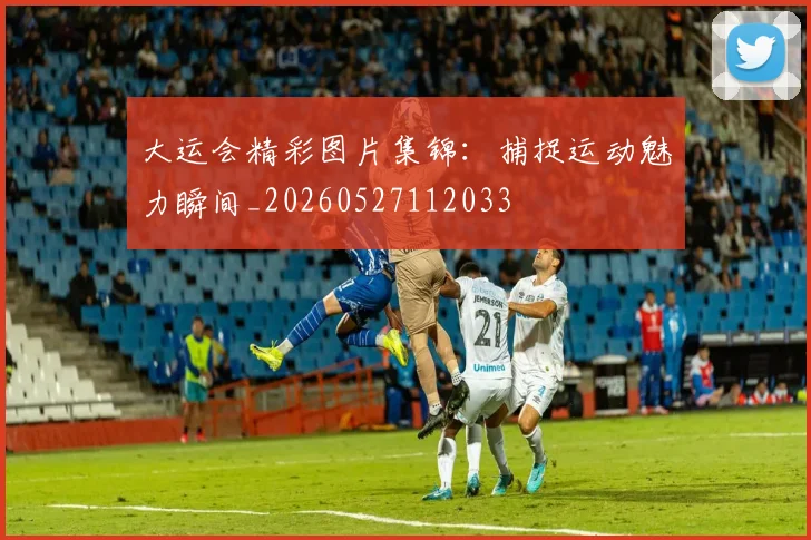 大运会精彩图片集锦：捕捉运动魅力瞬间_20260527112033
