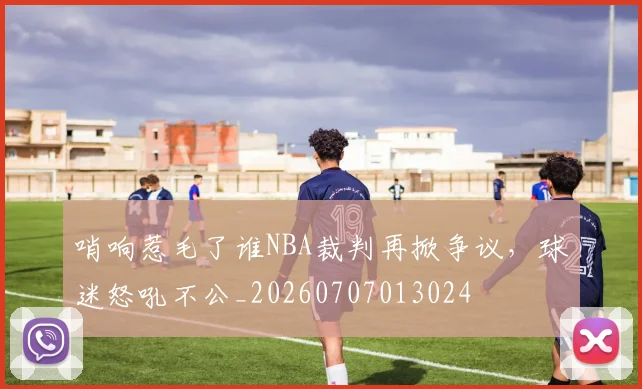 哨响惹毛了谁NBA裁判再掀争议，球迷怒吼不公_20260707013024
