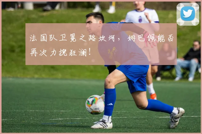 法国队卫冕之路坎坷,姆巴佩能否再次力挽狂澜!
