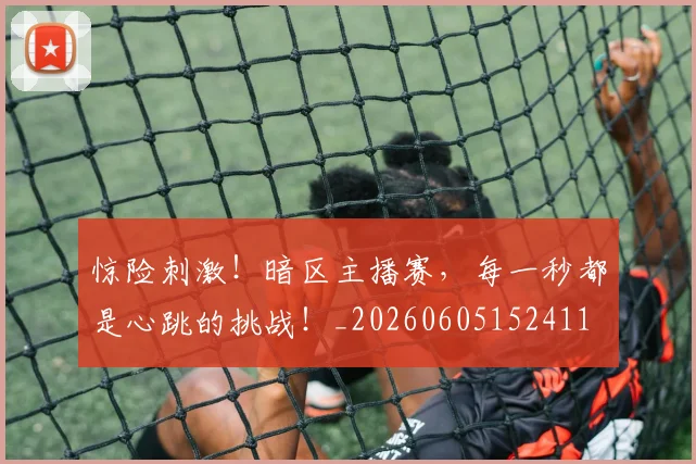 惊险刺激！暗区主播赛，每一秒都是心跳的挑战！_20260605152411
