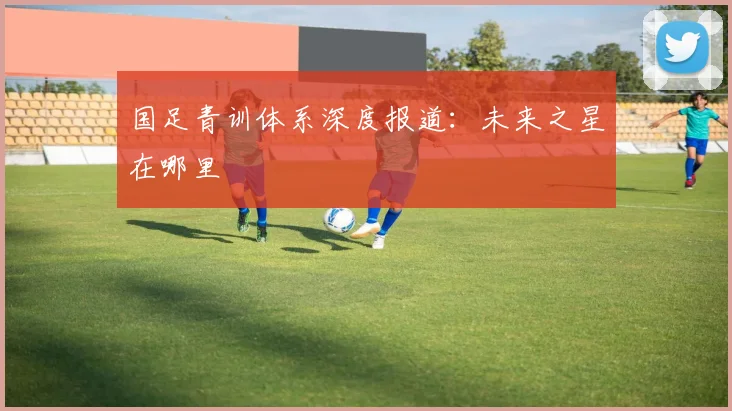 国足青训体系深度报道：未来之星在哪里