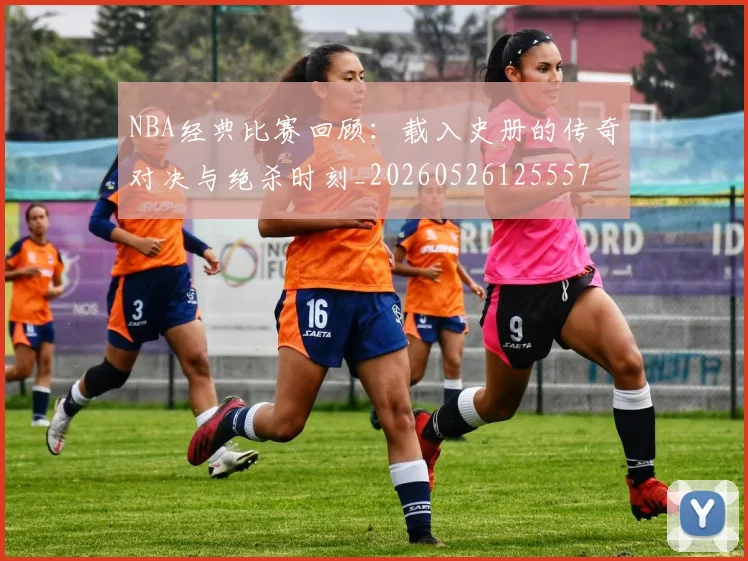 NBA经典比赛回顾：载入史册的传奇对决与绝杀时刻_20260526125557