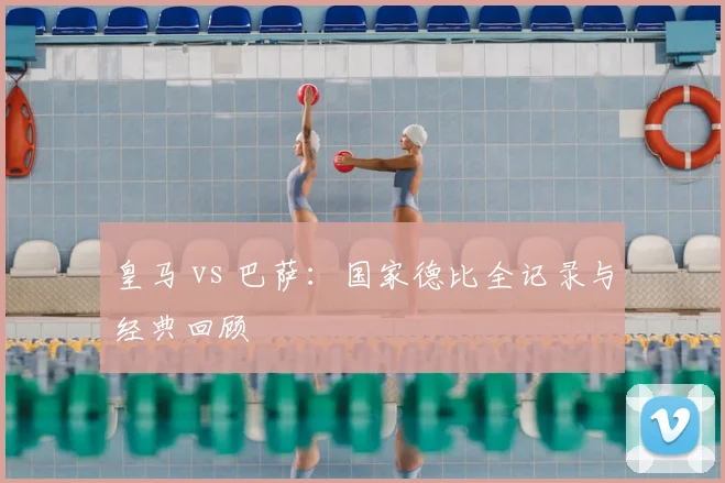 皇马 vs 巴萨：国家德比全记录与经典回顾