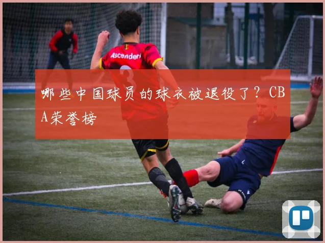 哪些中国球员的球衣被退役了？CBA荣誉榜