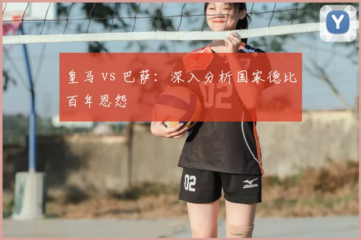 皇马 vs 巴萨：深入分析国家德比百年恩怨