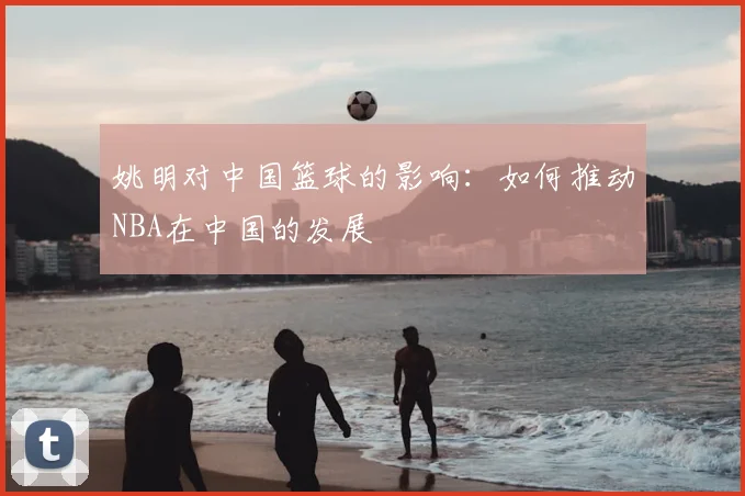 姚明对中国篮球的影响:如何推动NBA在中国的发展