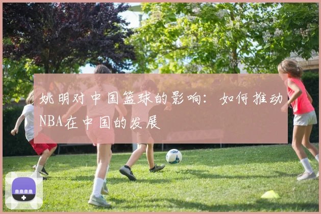 姚明对中国篮球的影响：如何推动NBA在中国的发展