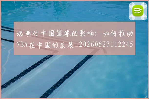 姚明对中国篮球的影响:如何推动NBA在中国的发展_20260527112245_20260707143245
