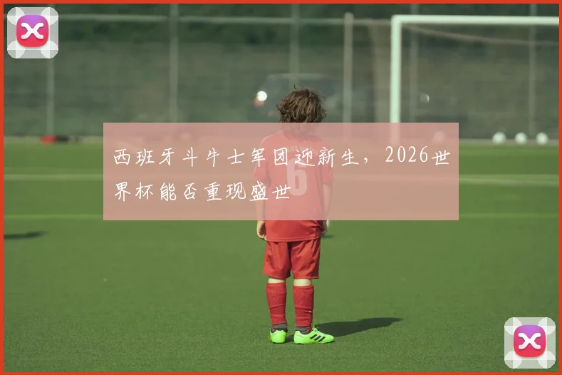 西班牙斗牛士军团迎新生，2026世界杯能否重现盛世