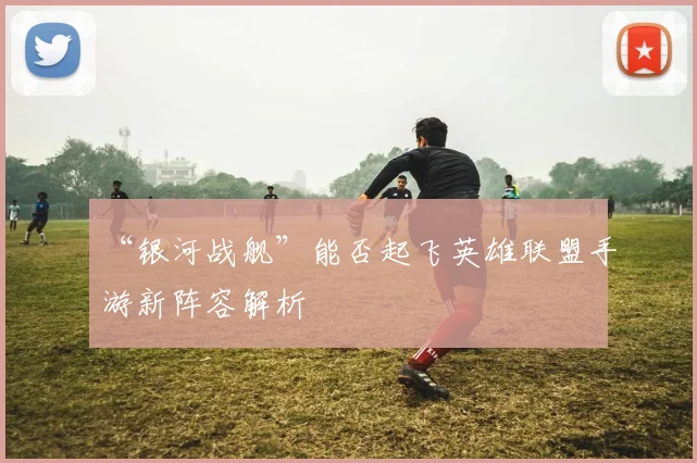 “银河战舰”能否起飞英雄联盟手游新阵容解析