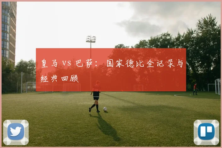 皇马 vs 巴萨：国家德比全记录与经典回顾