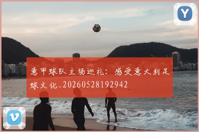 意甲球队主场巡礼：感受意大利足球文化_20260528192942
