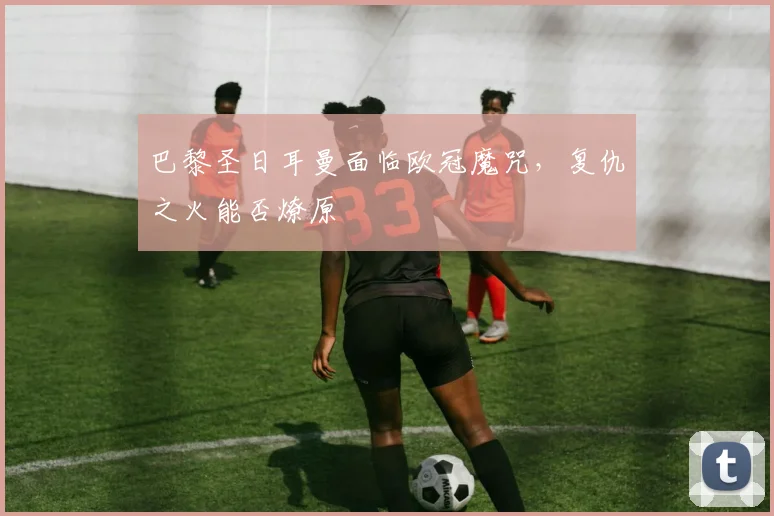 巴黎圣日耳曼面临欧冠魔咒，复仇之火能否燎原